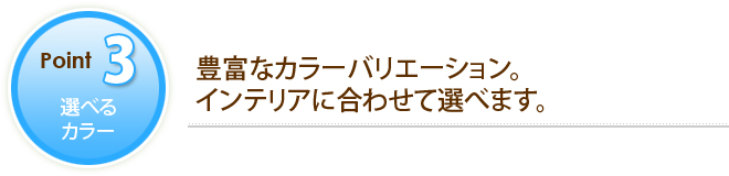 POINT3 選べるカラー 豊富なカラーバリエーション。インテリアに合わせて選べます。