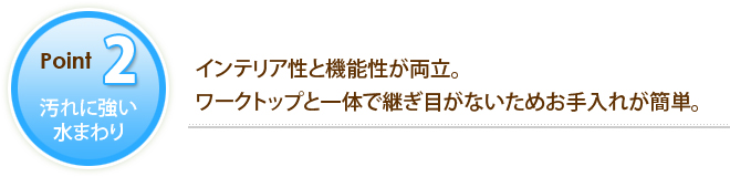 POINT2 汚れに強い水まわり インテリア性と機能性が両立。ワークトップと一体で継ぎ目がないためお手入れが簡単。