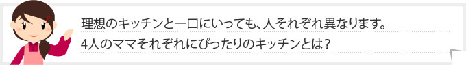 理想のキッチンと一口にいっても、人それぞれ異なります。4人のママそれぞれにぴったりのキッチンとは？